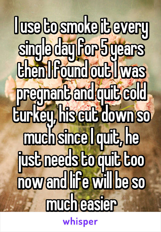 I use to smoke it every single day for 5 years then I found out I was pregnant and quit cold turkey, his cut down so much since I quit, he just needs to quit too now and life will be so much easier