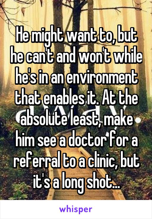 He might want to, but he can't and won't while he's in an environment that enables it. At the absolute least, make him see a doctor for a referral to a clinic, but it's a long shot...