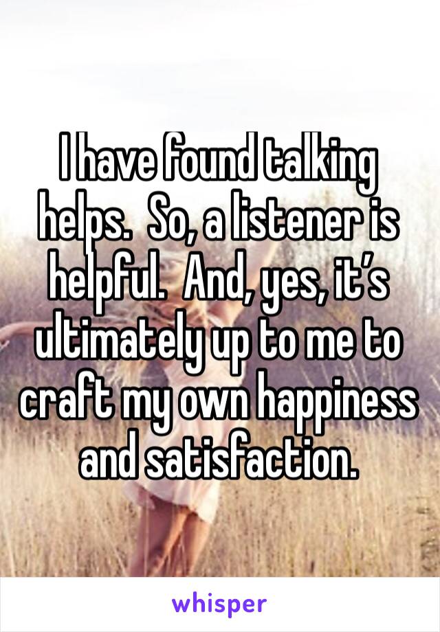 I have found talking helps.  So, a listener is helpful.  And, yes, it’s ultimately up to me to craft my own happiness and satisfaction.