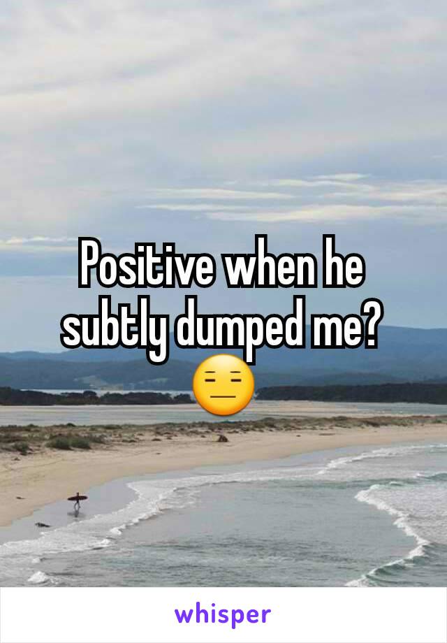 Positive when he subtly dumped me? 😑