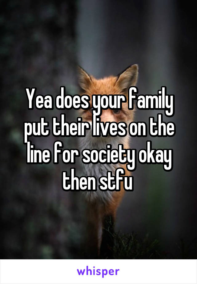 Yea does your family put their lives on the line for society okay then stfu 