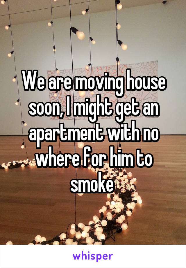 We are moving house soon, I might get an apartment with no where for him to smoke 