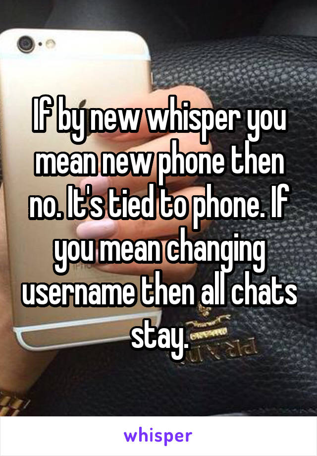 If by new whisper you mean new phone then no. It's tied to phone. If you mean changing username then all chats stay.