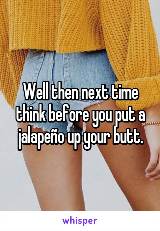 Well then next time think before you put a jalapeño up your butt.