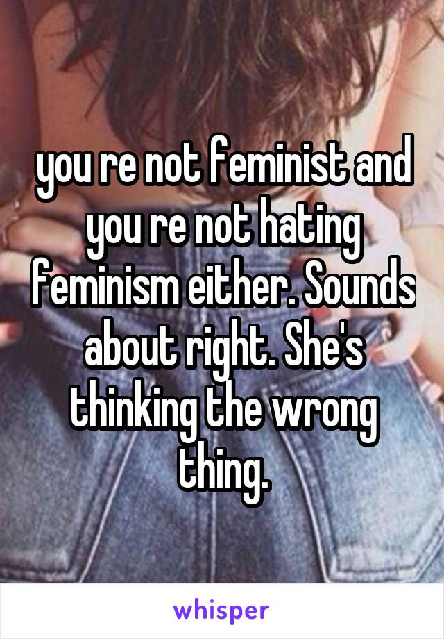 you re not feminist and you re not hating feminism either. Sounds about right. She's thinking the wrong thing.