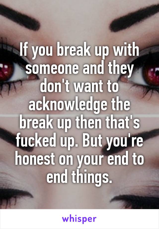 If you break up with someone and they don't want to acknowledge the break up then that's fucked up. But you're honest on your end to end things.