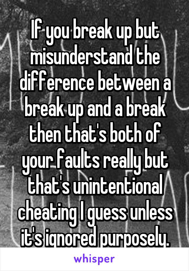 If you break up but misunderstand the difference between a break up and a break then that's both of your faults really but that's unintentional cheating I guess unless it's ignored purposely.