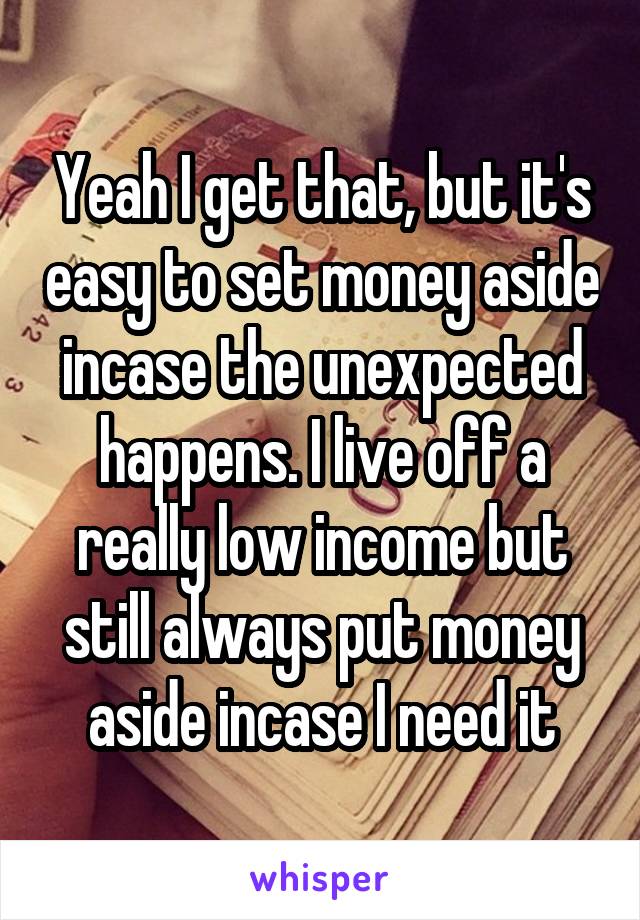 Yeah I get that, but it's easy to set money aside incase the unexpected happens. I live off a really low income but still always put money aside incase I need it