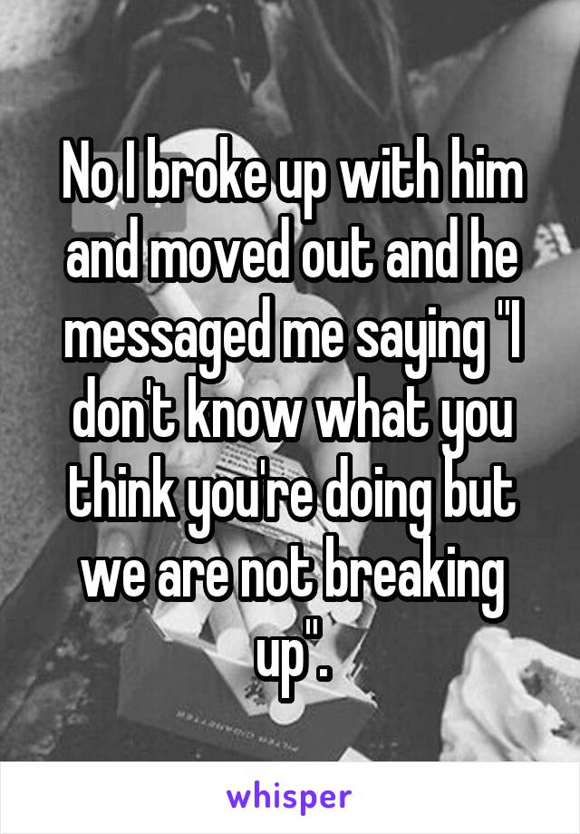 No I broke up with him and moved out and he messaged me saying "I don't know what you think you're doing but we are not breaking up".