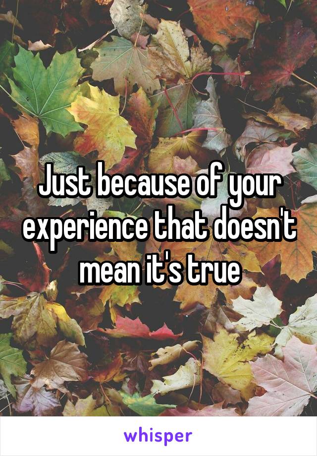 Just because of your experience that doesn't mean it's true