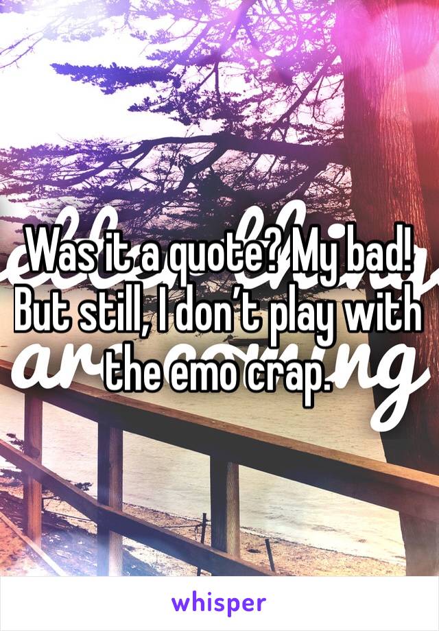 Was it a quote? My bad! But still, I don’t play with the emo crap.