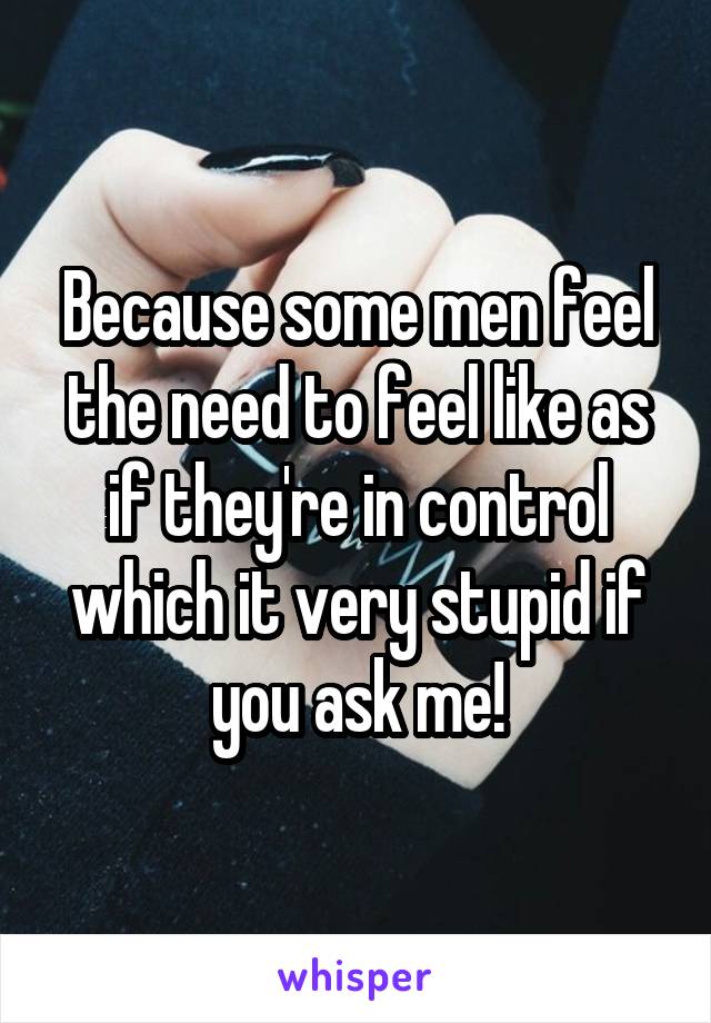 Because some men feel the need to feel like as if they're in control which it very stupid if you ask me!