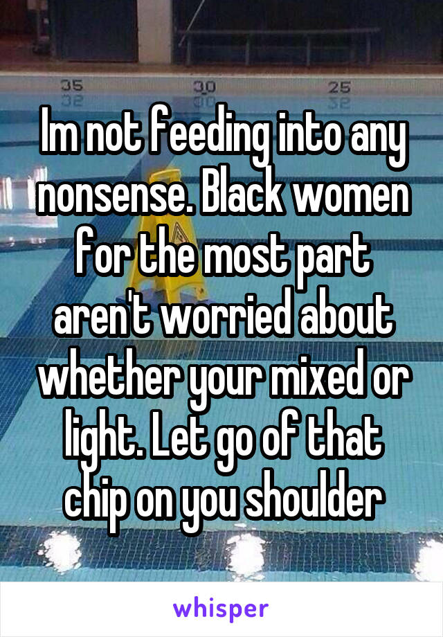 Im not feeding into any nonsense. Black women for the most part aren't worried about whether your mixed or light. Let go of that chip on you shoulder