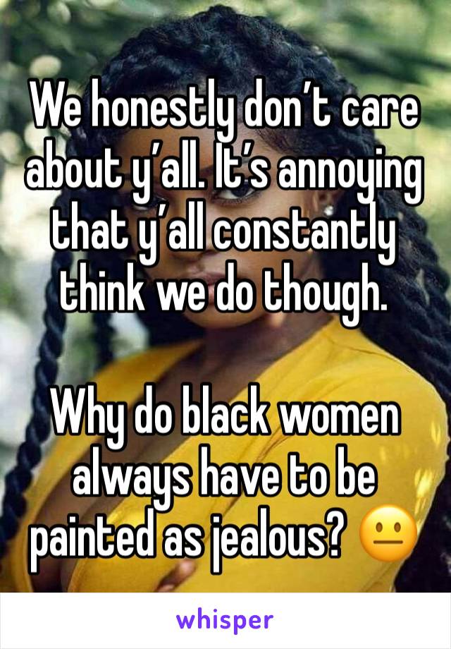 We honestly don’t care about y’all. It’s annoying that y’all constantly think we do though. 

Why do black women always have to be painted as jealous? 😐