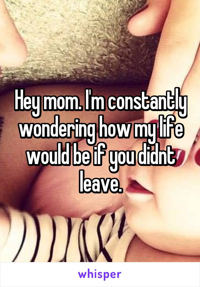 Hey mom. I'm constantly wondering how my life would be if you didnt leave.