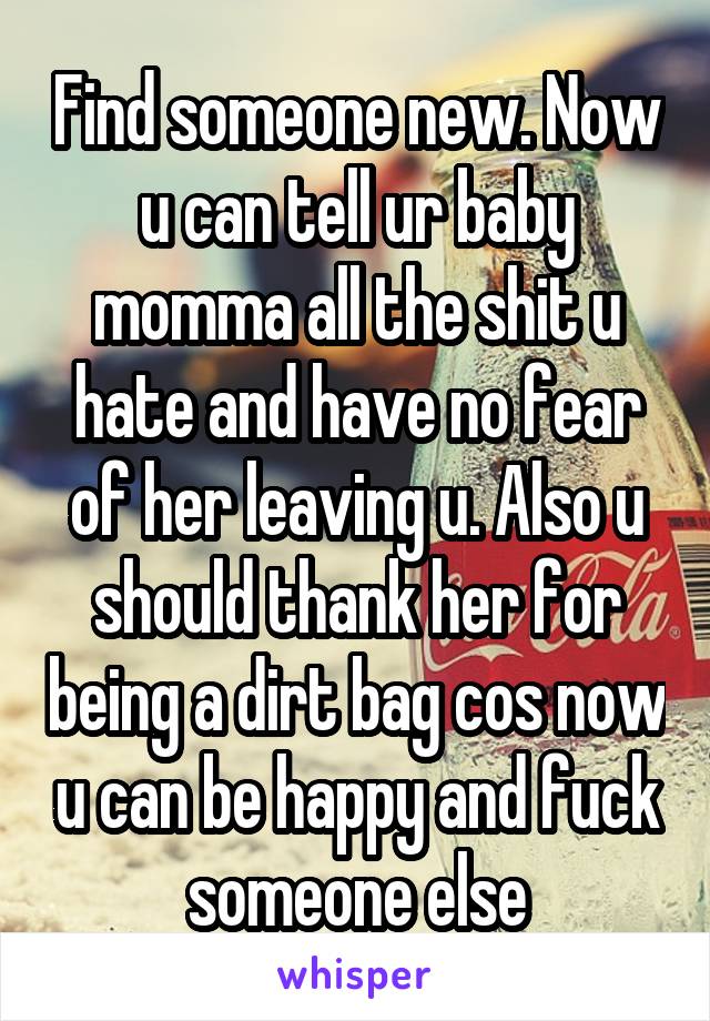 Find someone new. Now u can tell ur baby momma all the shit u hate and have no fear of her leaving u. Also u should thank her for being a dirt bag cos now u can be happy and fuck someone else