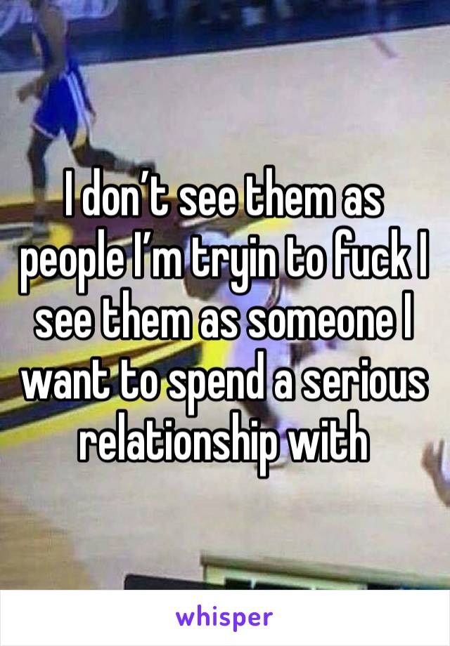 I don’t see them as people I’m tryin to fuck I see them as someone I want to spend a serious relationship with 