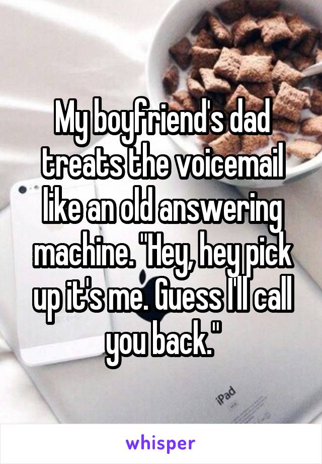 My boyfriend's dad treats the voicemail like an old answering machine. "Hey, hey pick up it's me. Guess I'll call you back."