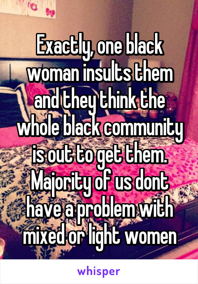 Exactly, one black woman insults them and they think the whole black community is out to get them. Majority of us dont have a problem with mixed or light women