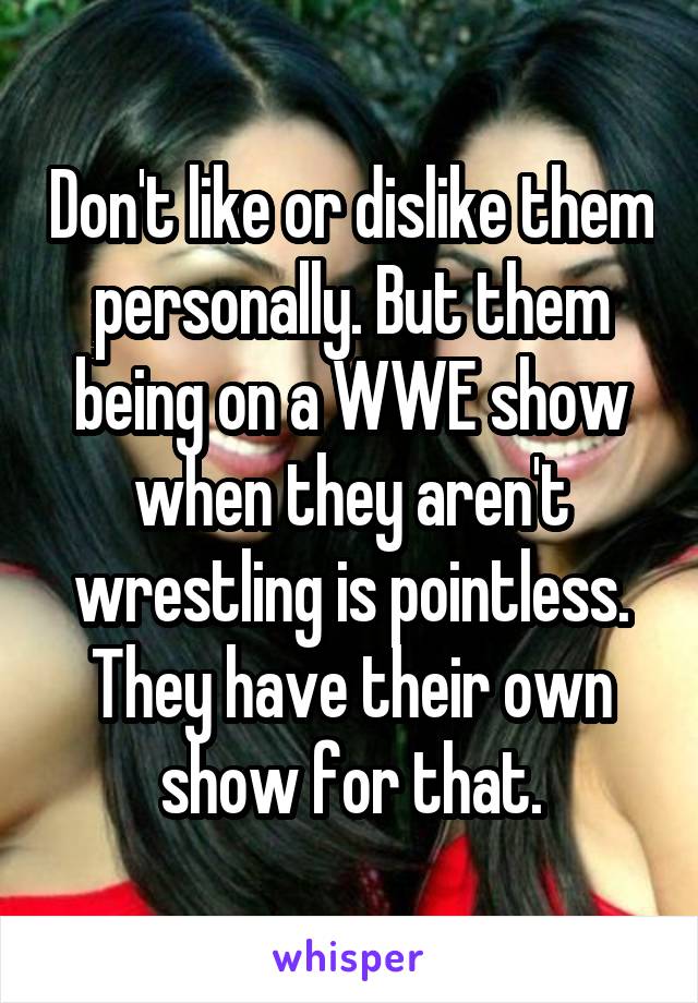 Don't like or dislike them personally. But them being on a WWE show when they aren't wrestling is pointless. They have their own show for that.