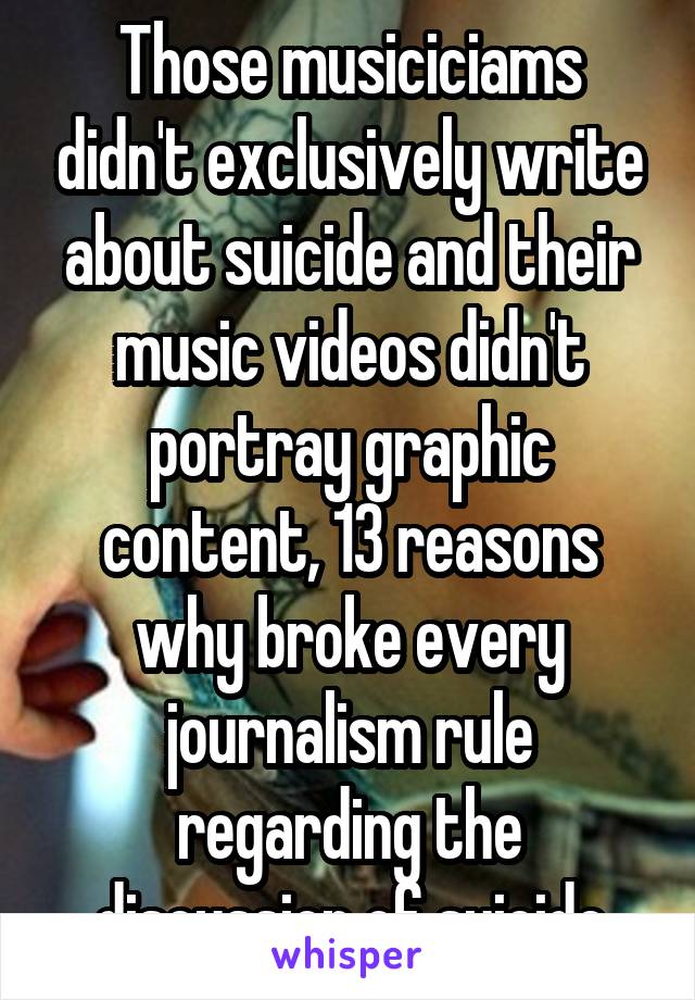 Those musiciciams didn't exclusively write about suicide and their music videos didn't portray graphic content, 13 reasons why broke every journalism rule regarding the discussion of suicide