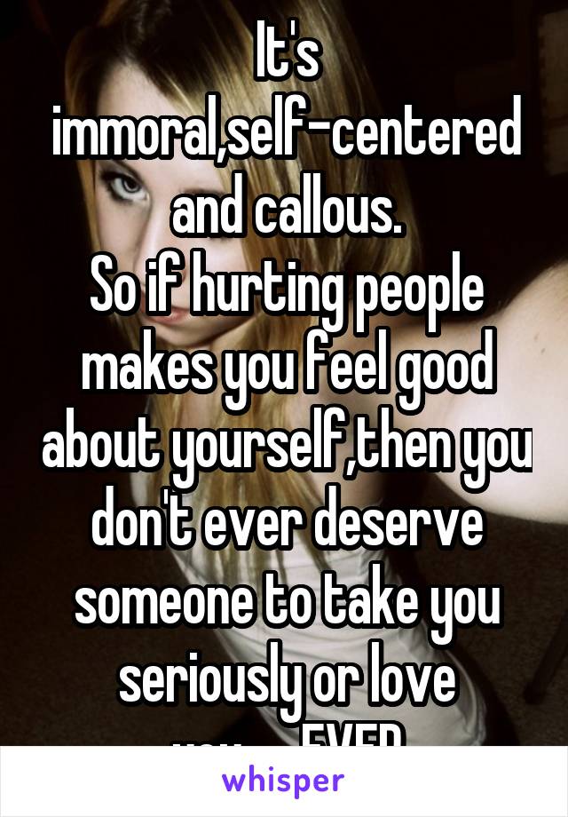 It's immoral,self-centered and callous.
So if hurting people makes you feel good about yourself,then you don't ever deserve someone to take you seriously or love you......EVER
