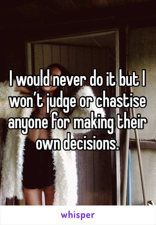I would never do it but I won’t judge or chastise anyone for making their own decisions. 