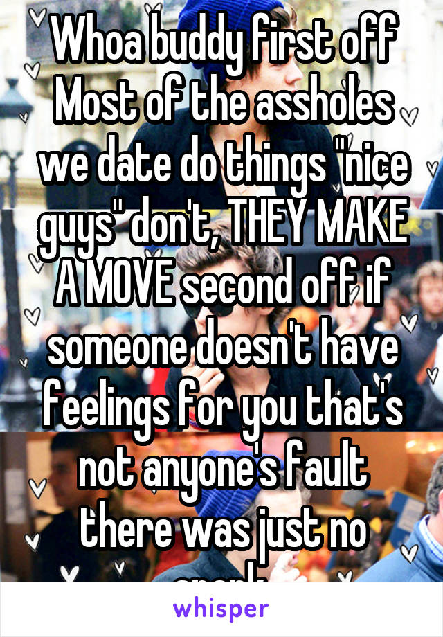 Whoa buddy first off Most of the assholes we date do things "nice guys" don't, THEY MAKE A MOVE second off if someone doesn't have feelings for you that's not anyone's fault there was just no spark 