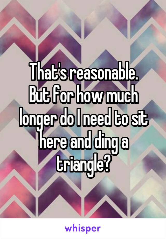 That's reasonable.
But for how much longer do I need to sit here and ding a triangle?