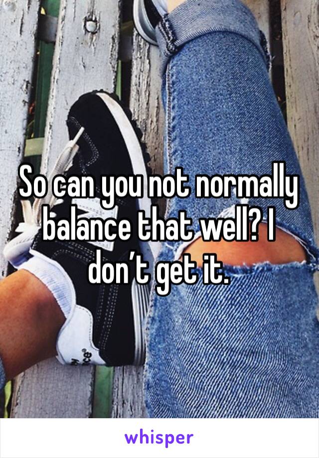So can you not normally balance that well? I don’t get it. 