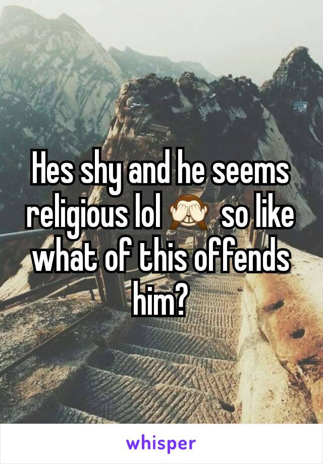 Hes shy and he seems religious lol🙈 so like what of this offends him?