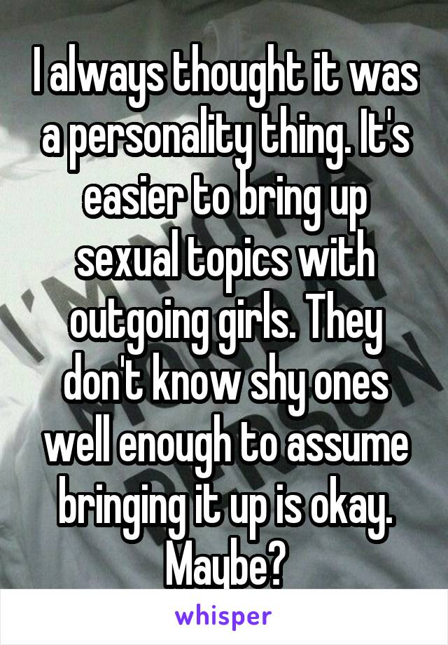 I always thought it was a personality thing. It's easier to bring up sexual topics with outgoing girls. They don't know shy ones well enough to assume bringing it up is okay. Maybe?