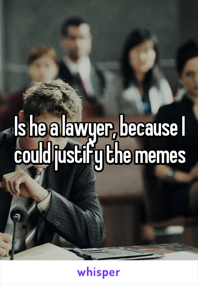 Is he a lawyer, because I could justify the memes