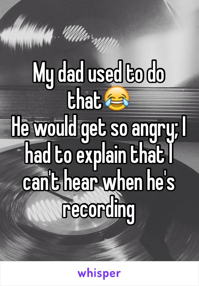 My dad used to do that😂
He would get so angry; I had to explain that I can't hear when he's recording 