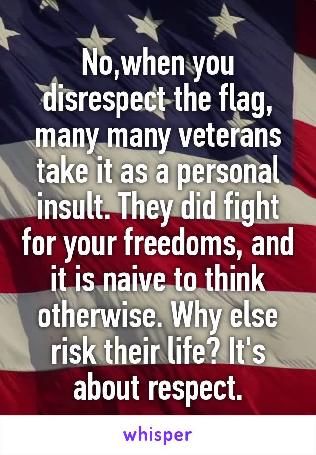 No,when you disrespect the flag, many many veterans take it as a personal insult. They did fight for your freedoms, and it is naive to think otherwise. Why else risk their life? It's about respect.