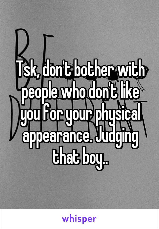Tsk, don't bother with people who don't like you for your physical appearance. Judging that boy..