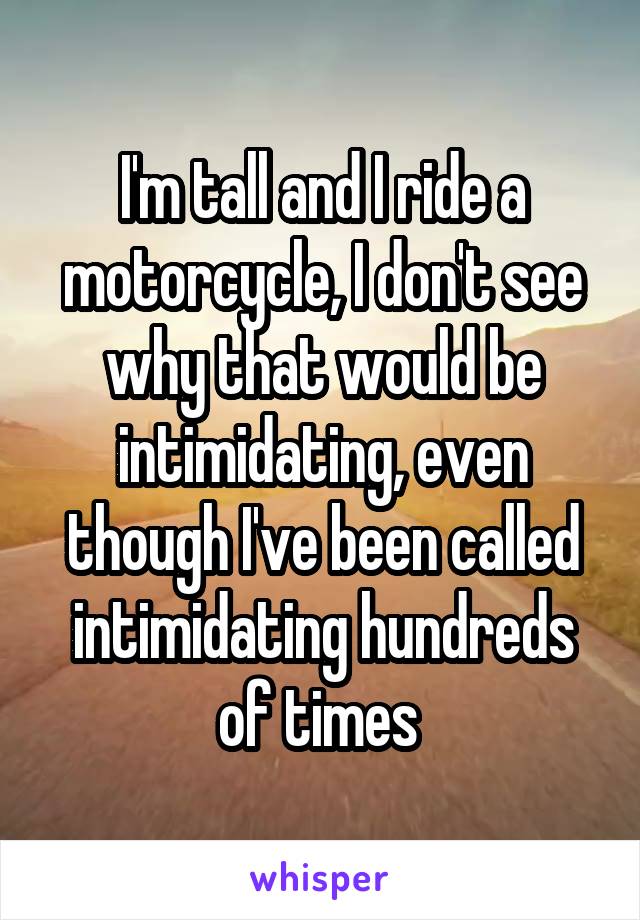 I'm tall and I ride a motorcycle, I don't see why that would be intimidating, even though I've been called intimidating hundreds of times 