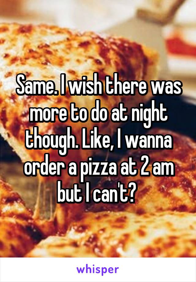 Same. I wish there was more to do at night though. Like, I wanna order a pizza at 2 am but I can't? 