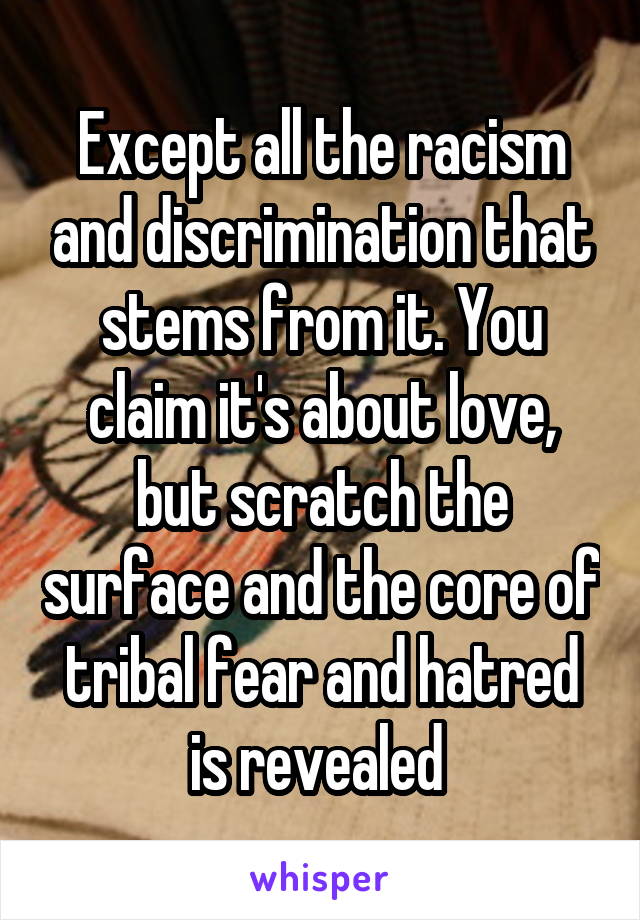 Except all the racism and discrimination that stems from it. You claim it's about love, but scratch the surface and the core of tribal fear and hatred is revealed 