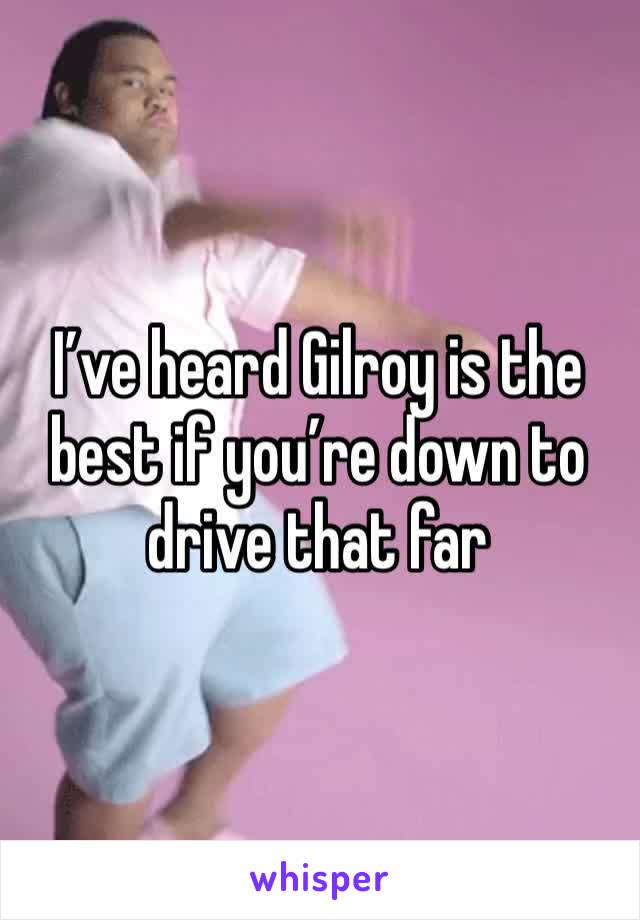 I’ve heard Gilroy is the best if you’re down to drive that far