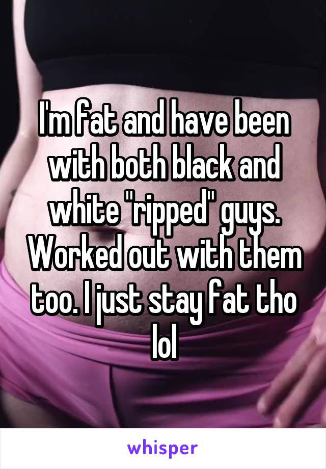 I'm fat and have been with both black and white "ripped" guys. Worked out with them too. I just stay fat tho lol