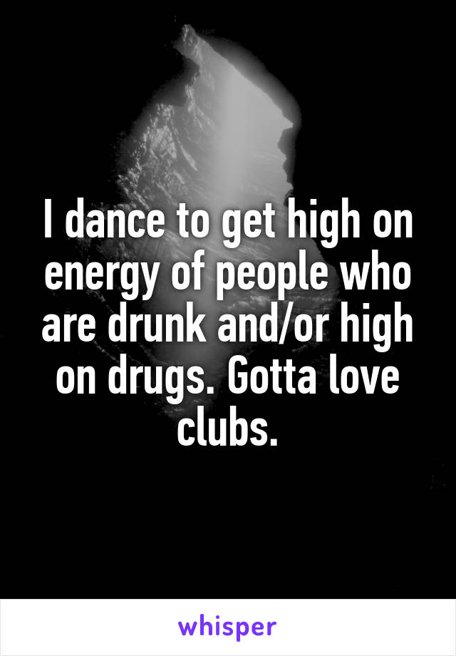 I dance to get high on energy of people who are drunk and/or high on drugs. Gotta love clubs.