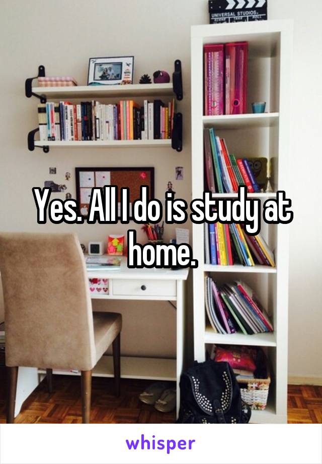 Yes. All I do is study at home.