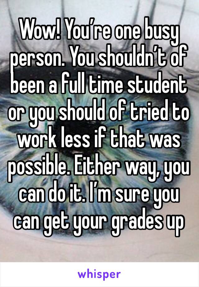 Wow! You’re one busy person. You shouldn’t of been a full time student or you should of tried to work less if that was possible. Either way, you can do it. I’m sure you can get your grades up 