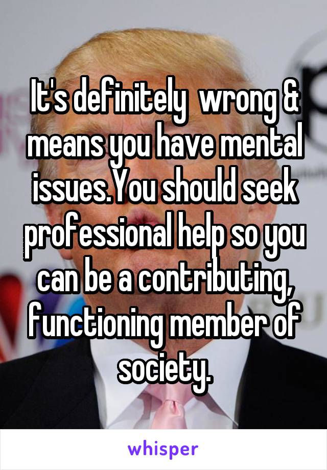 It's definitely  wrong & means you have mental issues.You should seek professional help so you can be a contributing, functioning member of society.