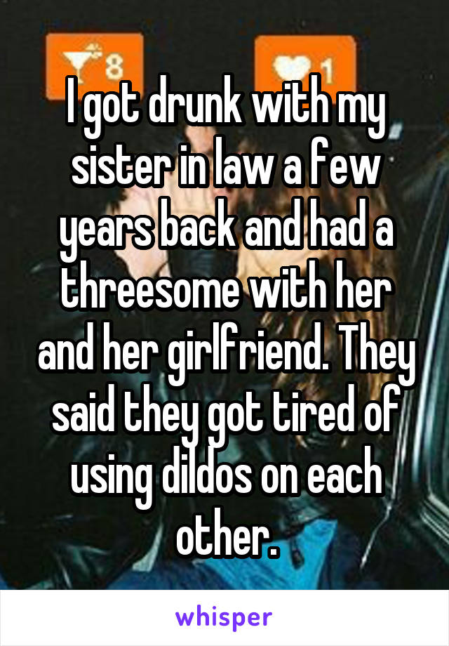 I got drunk with my sister in law a few years back and had a threesome with her and her girlfriend. They said they got tired of using dildos on each other.