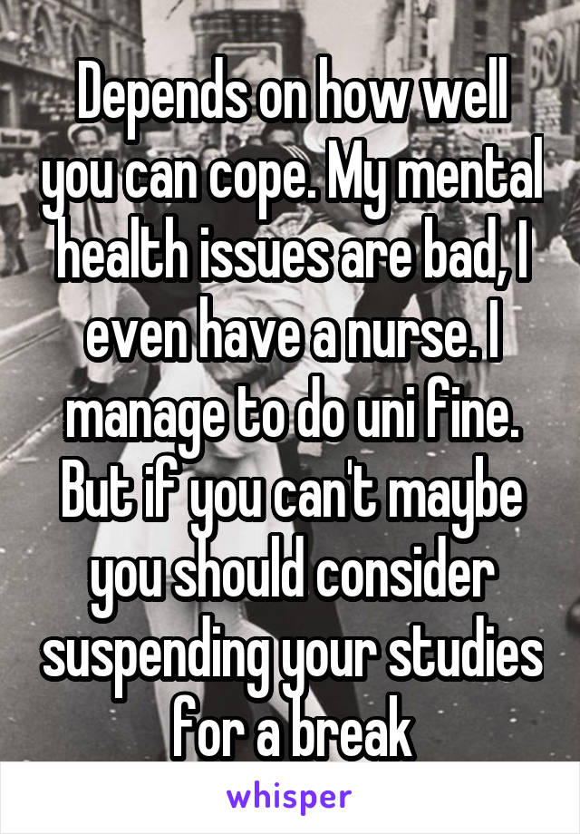 Depends on how well you can cope. My mental health issues are bad, I even have a nurse. I manage to do uni fine. But if you can't maybe you should consider suspending your studies for a break