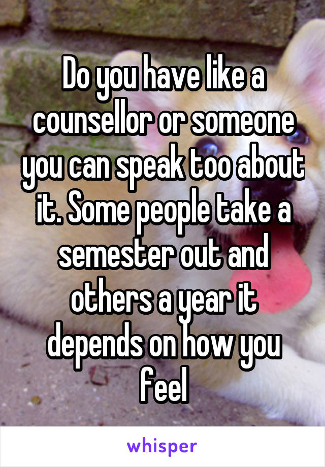 Do you have like a counsellor or someone you can speak too about it. Some people take a semester out and others a year it depends on how you feel