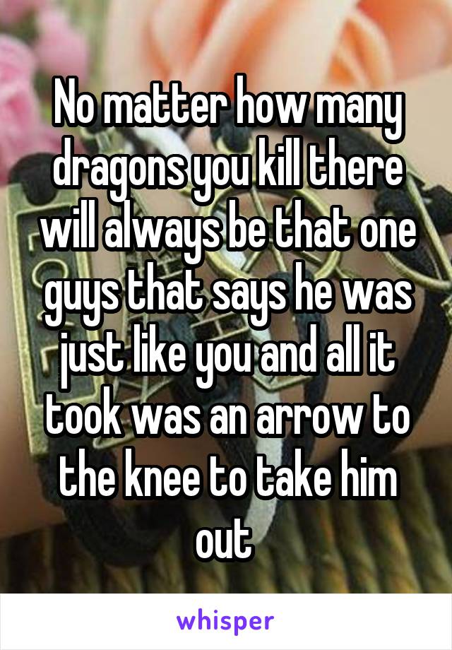 No matter how many dragons you kill there will always be that one guys that says he was just like you and all it took was an arrow to the knee to take him out 