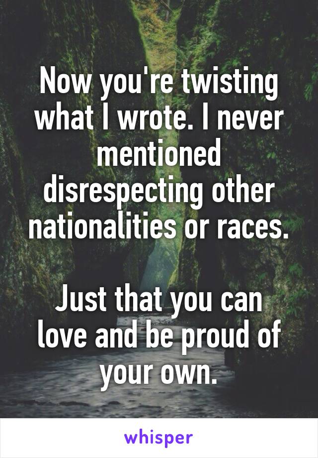 Now you're twisting what I wrote. I never mentioned disrespecting other nationalities or races.

Just that you can love and be proud of your own.